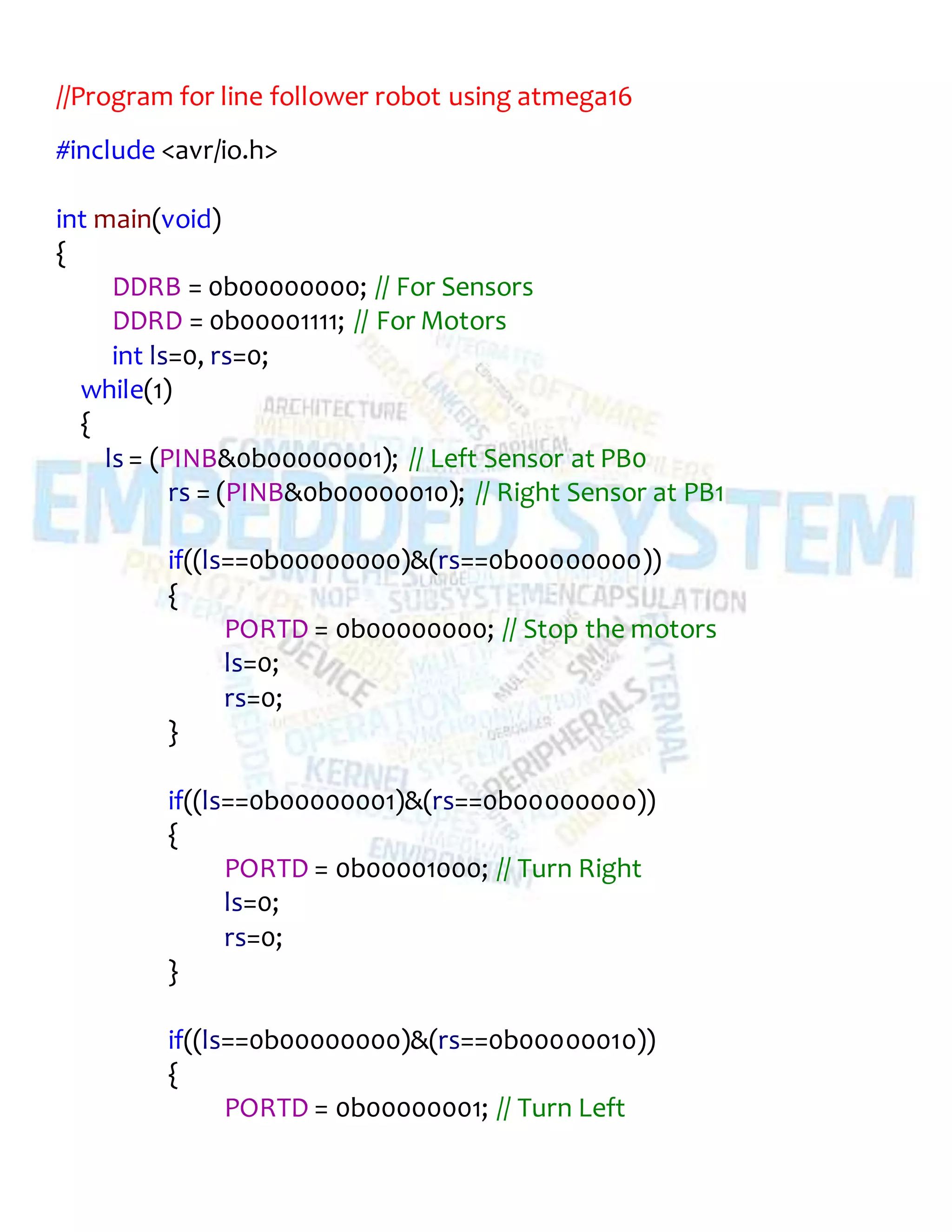 //Program for line follower robot using atmega16
#include <avr/io.h>
int main(void)
{
DDRB = 0b00000000; // For Sensors
DDRD = 0b00001111; // For Motors
int ls=0, rs=0;
while(1)
{
ls = (PINB&0b00000001); // Left Sensor at PB0
rs = (PINB&0b00000010); // Right Sensor at PB1
if((ls==0b00000000)&(rs==0b00000000))
{
PORTD = 0b00000000; // Stop the motors
ls=0;
rs=0;
}
if((ls==0b00000001)&(rs==0b00000000))
{
PORTD = 0b00001000; // Turn Right
ls=0;
rs=0;
}
if((ls==0b00000000)&(rs==0b00000010))
{
PORTD = 0b00000001; // Turn Left
 