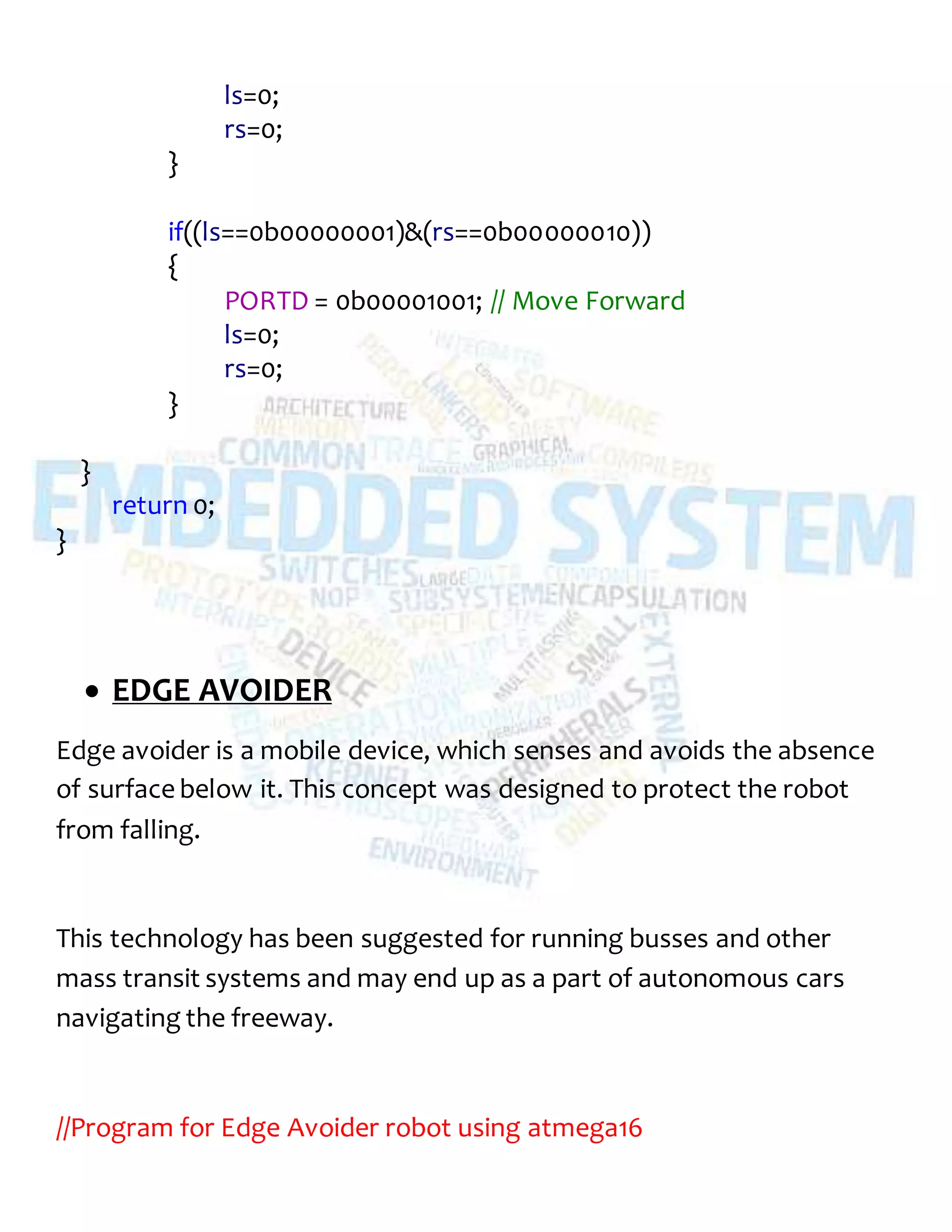 ls=0;
rs=0;
}
if((ls==0b00000001)&(rs==0b00000010))
{
PORTD = 0b00001001; // Move Forward
ls=0;
rs=0;
}
}
return 0;
}
 EDGE AVOIDER
Edge avoider is a mobile device, which senses and avoids the absence
of surface below it. This concept was designed to protect the robot
from falling.
This technology has been suggested for running busses and other
mass transit systems and may end up as a part of autonomous cars
navigating the freeway.
//Program for Edge Avoider robot using atmega16
 