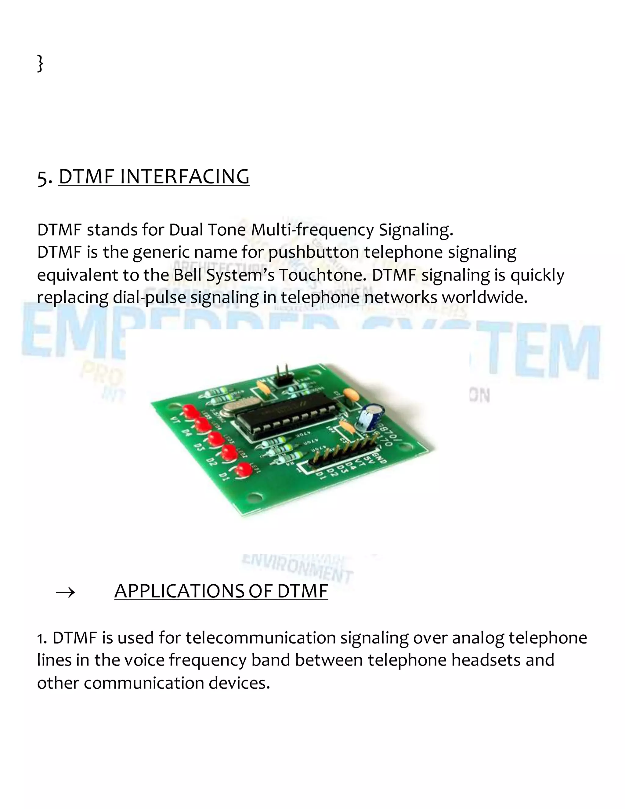 }
5. DTMF INTERFACING
DTMF stands for Dual Tone Multi-frequency Signaling.
DTMF is the generic name for pushbutton telephone signaling
equivalent to the Bell System’s Touchtone. DTMF signaling is quickly
replacing dial-pulse signaling in telephone networks worldwide.
 APPLICATIONS OF DTMF
1. DTMF is used for telecommunication signaling over analog telephone
lines in the voice frequency band between telephone headsets and
other communication devices.
 
