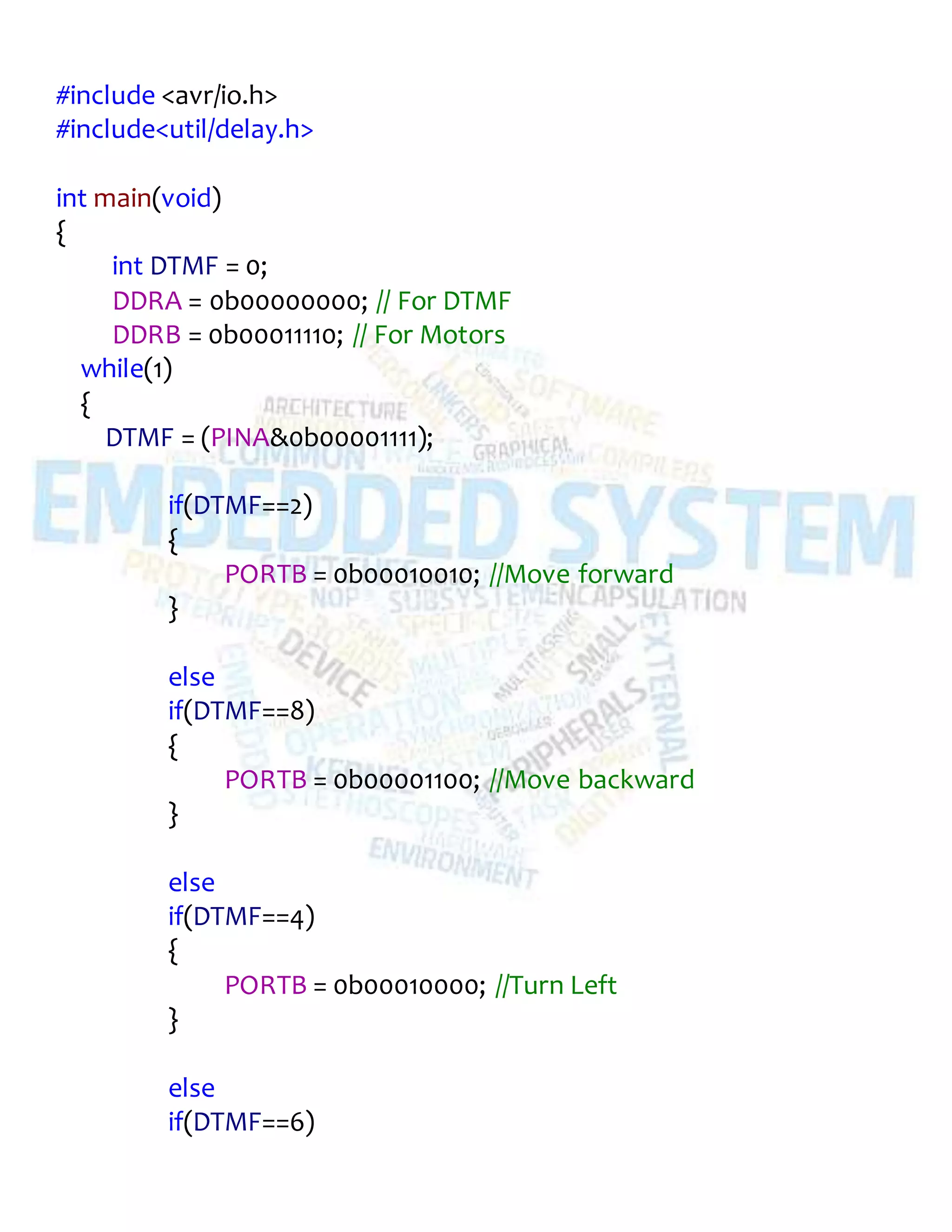 #include <avr/io.h>
#include<util/delay.h>
int main(void)
{
int DTMF = 0;
DDRA = 0b00000000; // For DTMF
DDRB = 0b00011110; // For Motors
while(1)
{
DTMF = (PINA&0b00001111);
if(DTMF==2)
{
PORTB = 0b00010010; //Move forward
}
else
if(DTMF==8)
{
PORTB = 0b00001100; //Move backward
}
else
if(DTMF==4)
{
PORTB = 0b00010000; //Turn Left
}
else
if(DTMF==6)
 