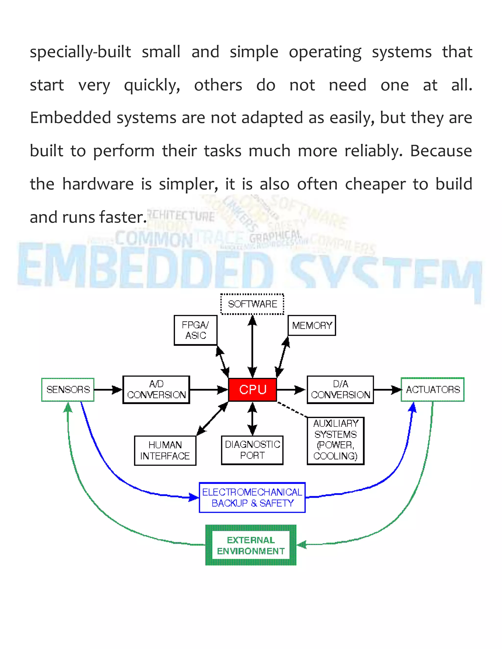 specially-built small and simple operating systems that
start very quickly, others do not need one at all.
Embedded systems are not adapted as easily, but they are
built to perform their tasks much more reliably. Because
the hardware is simpler, it is also often cheaper to build
and runs faster.
 