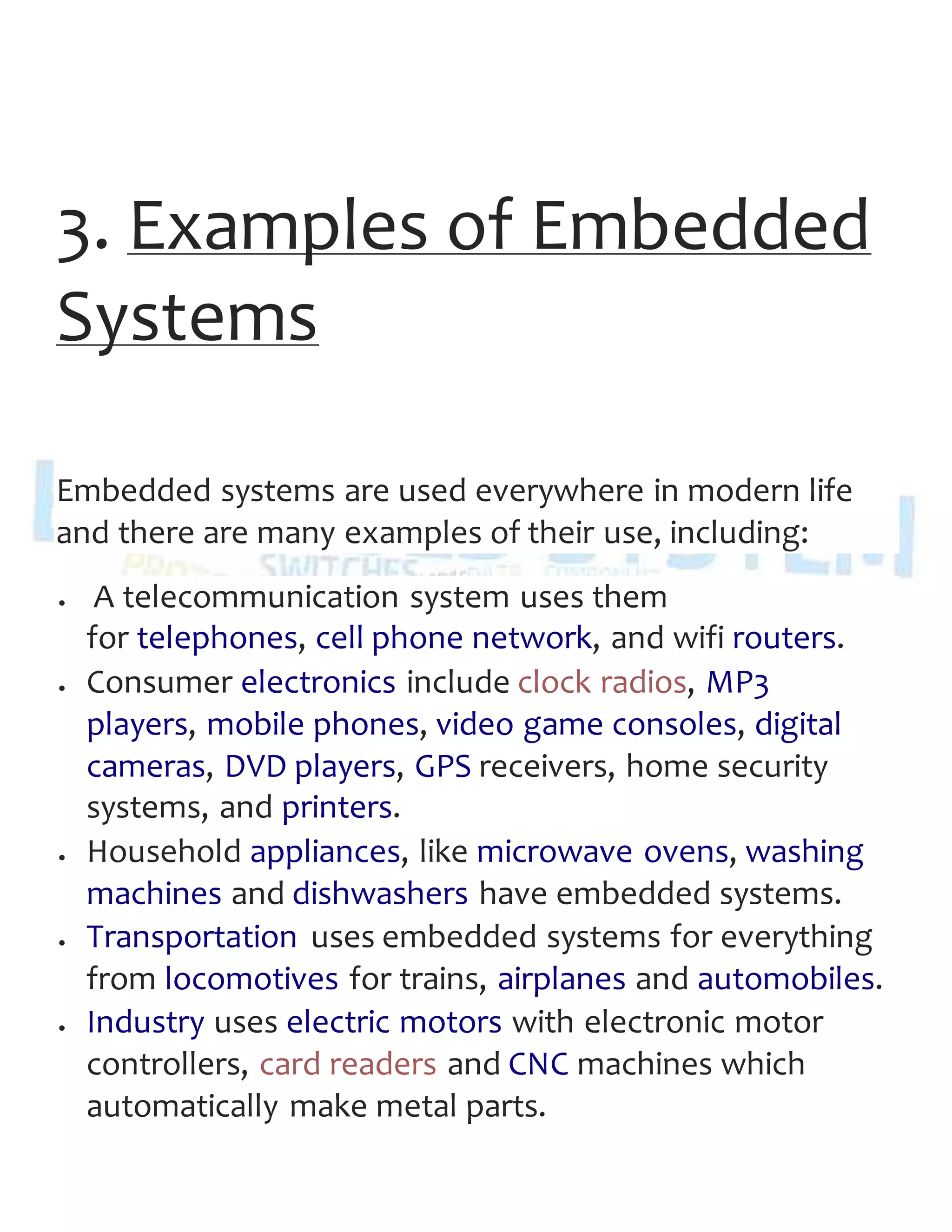 3. Examples of Embedded
Systems
Embedded systems are used everywhere in modern life
and there are many examples of their use, including:
 A telecommunication system uses them
for telephones, cell phone network, and wifi routers.
 Consumer electronics include clock radios, MP3
players, mobile phones, video game consoles, digital
cameras, DVD players, GPS receivers, home security
systems, and printers.
 Household appliances, like microwave ovens, washing
machines and dishwashers have embedded systems.
 Transportation uses embedded systems for everything
from locomotives for trains, airplanes and automobiles.
 Industry uses electric motors with electronic motor
controllers, card readers and CNC machines which
automatically make metal parts.
 