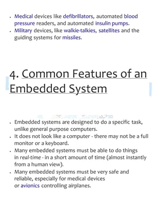  Medical devices like defibrillators, automated blood
pressure readers, and automated insulin pumps.
 Military devices, like walkie-talkies, satellites and the
guiding systems for missiles.
4. Common Features of an
Embedded System
 Embedded systems are designed to do a specific task,
unlike general purpose computers.
 It does not look like a computer - there may not be a full
monitor or a keyboard.
 Many embedded systems must be able to do things
in real-time - in a short amount of time (almost instantly
from a human view).
 Many embedded systems must be very safe and
reliable, especially for medical devices
or avionics controlling airplanes.
 