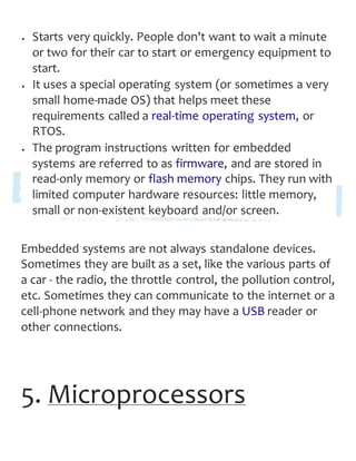  Starts very quickly. People don't want to wait a minute
or two for their car to start or emergency equipment to
start.
 It uses a special operating system (or sometimes a very
small home-made OS) that helps meet these
requirements called a real-time operating system, or
RTOS.
 The program instructions written for embedded
systems are referred to as firmware, and are stored in
read-only memory or flash memory chips. They run with
limited computer hardware resources: little memory,
small or non-existent keyboard and/or screen.
Embedded systems are not always standalone devices.
Sometimes they are built as a set, like the various parts of
a car - the radio, the throttle control, the pollution control,
etc. Sometimes they can communicate to the internet or a
cell-phone network and they may have a USB reader or
other connections.
5. Microprocessors
 