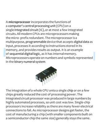 A microprocessor incorporatesthe functionsof
a computer'scentralprocessing unit (CPU) on a
single integrated circuit (IC),or at most a few integrated
circuits.All modern CPUs are microprocessors making
the micro- prefix redundant. The microprocessor isa
multipurpose, programmable device that accepts digitaldata as
input, processes it according toinstructionsstored in its
memory, and providesresults as output. It is an example
of sequentialdigitallogic, as it has internalmemory.
Microprocessorsoperate on numbersand symbols represented
in the binary numeralsystem.
The integration ofa whole CPU ontoa single chip or on a few
chips greatly reduced the cost of processing power. The
integratedcircuit processor was produced in large numbersby
highly automated processes, so unit cost was low. Single-chip
processors increase reliability as there are many fewer electrical
connectionsto fail. As microprocessor designsget faster, the
cost of manufacturing a chip (with smaller componentsbuilt on
a semiconductor chipthe same size) generally staysthe same.
 