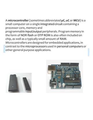 A microcontroller (sometimesabbreviated µC, uC or MCU) is a
small computer on a single integratedcircuit containing a
processor core, memory and
programmable input/output peripherals. Programmemory in
the form of NOR flash or OTP ROM is also often included on
chip, as well as a typically small amount of RAM.
Microcontrollersare designed for embedded applications, in
contrast to the microprocessorsused in personal computersor
other generalpurpose applications.
 