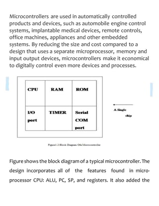 Microcontrollers are used in automatically controlled
products and devices, such as automobile engine control
systems, implantable medical devices, remote controls,
office machines, appliances and other embedded
systems. By reducing the size and cost compared to a
design that uses a separate microprocessor, memory and
input output devices, microcontrollers make it economical
to digitally control even more devices and processes.
Figure shows the block diagramof a typical microcontroller. The
design incorporates all of the features found in micro-
processor CPU: ALU, PC, SP, and registers. It also added the
 