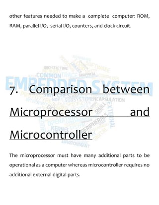 other features needed to make a complete computer: ROM,
RAM, parallel I/O, serial I/O, counters, and clock circuit.
7. Comparison between
Microprocessor and
Microcontroller
The microprocessor must have many additional parts to be
operationalas a computer whereas microcontroller requires no
additional external digital parts.
 