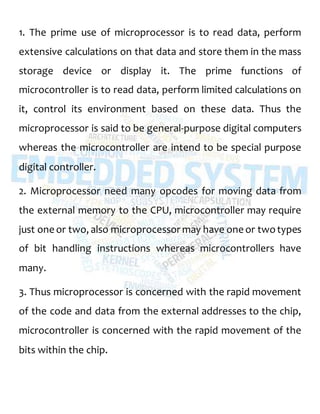 1. The prime use of microprocessor is to read data, perform
extensive calculations on that data and store them in the mass
storage device or display it. The prime functions of
microcontroller is to read data, perform limited calculations on
it, control its environment based on these data. Thus the
microprocessor is said to be general-purpose digital computers
whereas the microcontroller are intend to be special purpose
digital controller.
2. Microprocessor need many opcodes for moving data from
the external memory to the CPU, microcontroller may require
just one or two, also microprocessor may have one or twotypes
of bit handling instructions whereas microcontrollers have
many.
3. Thus microprocessor is concerned with the rapid movement
of the code and data from the external addresses to the chip,
microcontroller is concerned with the rapid movement of the
bits within the chip.
 