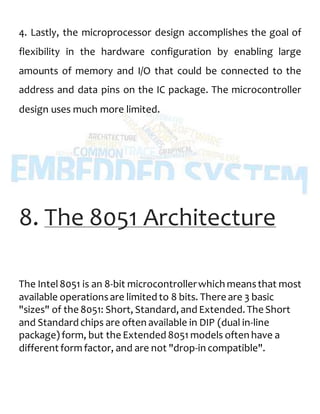 4. Lastly, the microprocessor design accomplishes the goal of
flexibility in the hardware configuration by enabling large
amounts of memory and I/O that could be connected to the
address and data pins on the IC package. The microcontroller
design uses much more limited.
8. The 8051 Architecture
The Intel8051 is an 8-bit microcontrollerwhich meansthat most
available operationsare limited to 8 bits. There are 3 basic
"sizes" of the 8051: Short, Standard, and Extended. The Short
and Standard chips are often available in DIP (dual in-line
package) form, but the Extended 8051 models often have a
different formfactor, and are not "drop-in compatible".
 