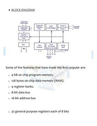  BLOCKDIAGRAM
Some of the features that have made the 8051 popular are:
 4 KB on chip program memory.
 128 bytes on chip data memory (RAM).
 4 register banks.
 8-bit data bus
 16-bit address bus
 32 general purpose registers each of 8 bits
 