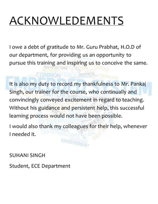 ACKNOWLEDEMENTS
I owe a debt of gratitude to Mr. Guru Prabhat, H.O.D of
our department, for providing us an opportunity to
pursue this training and inspiring us to conceive the same.
It is also my duty to record my thankfulness to Mr. Pankaj
Singh, our trainer for the course, who continually and
convincingly conveyed excitement in regard to teaching.
Without his guidance and persistent help, this successful
learning process would not have been possible.
I would also thank my colleagues for their help, whenever
I needed it.
SUHANI SINGH
Student, ECE Department
 