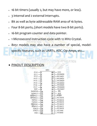 16 bit timers (usually 2, but may have more, or less).
 3 internal and 2 external interrupts.
 Bit as well as byte addressable RAM area of 16 bytes.
 Four 8-bit ports, (short models have two 8-bit ports).
 16-bit program counter and data pointer.
 1 Microsecond instruction cycle with 12 MHz Crystal.
 8051 models may also have a number of special, model-
specific features, such as UARTs, ADC, Op-Amps, etc...
 PINOUT DESCRIPTION
 