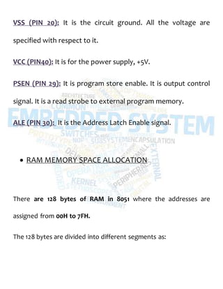 VSS (PIN 20): It is the circuit ground. All the voltage are
specified with respect to it.
VCC (PIN40): It is for the power supply, +5V.
PSEN (PIN 29): It is program store enable. It is output control
signal. It is a read strobe to external program memory.
ALE (PIN 30): It is the Address Latch Enable signal.
 RAM MEMORY SPACE ALLOCATION
There are 128 bytes of RAM in 8051 where the addresses are
assigned from 00H to 7FH.
The 128 bytes are divided into different segments as:
 