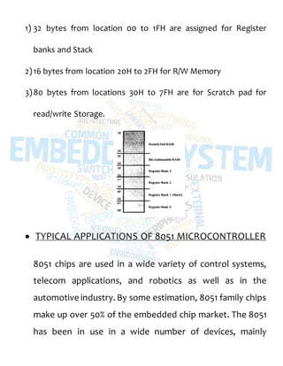 1) 32 bytes from location 00 to 1FH are assigned for Register
banks and Stack
2)16 bytes from location 20H to 2FH for R/W Memory
3)80 bytes from locations 30H to 7FH are for Scratch pad for
read/write Storage.
 TYPICAL APPLICATIONS OF 8051 MICROCONTROLLER
8051 chips are used in a wide variety of control systems,
telecom applications, and robotics as well as in the
automotive industry. By some estimation, 8051 family chips
make up over 50% of the embedded chip market. The 8051
has been in use in a wide number of devices, mainly
 