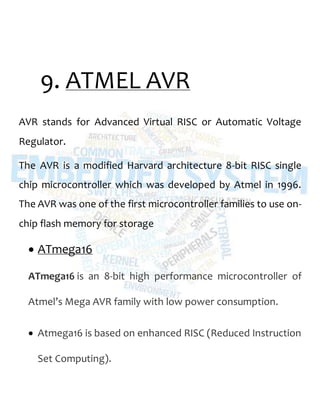 9. ATMEL AVR
AVR stands for Advanced Virtual RISC or Automatic Voltage
Regulator.
The AVR is a modified Harvard architecture 8-bit RISC single
chip microcontroller which was developed by Atmel in 1996.
The AVR was one of the first microcontroller families to use on-
chip flash memory for storage
 ATmega16
ATmega16 is an 8-bit high performance microcontroller of
Atmel’s Mega AVR family with low power consumption.
 Atmega16 is based on enhanced RISC (Reduced Instruction
Set Computing).
 