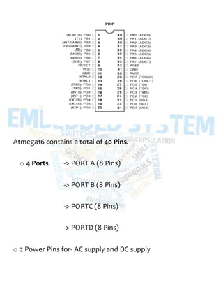 Atmega16 contains a total of 40 Pins.
o 4 Ports -> PORT A (8 Pins)
-> PORT B (8 Pins)
-> PORTC (8 Pins)
-> PORTD (8 Pins)
o 2 Power Pins for- AC supply and DC supply
 