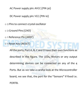 AC Power supply pin: AVCC (PIN 30)
DC Power supply pin: VCC (PIN 10)
o 2 Pins to connect crystal oscillator
o 2 Ground Pins (GND)
o 1 Reference Pin (AREF)
o 1 Reset Key (RESET)
All the ports, Port A, B, C and D have their own functions as
described in the figure. The LEDs, Motors or any output
determining devices can be connected on any of the 4
Ports. But as we take a careful look at the Microcontroller
board, we see that, the port for the “Sensors” if fixed i.e.
PORTB.
 