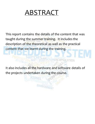 ABSTRACT
This report contains the details of the content that was
taught during the summer training. It includes the
description of the theoretical as well as the practical
content that we learnt during the training.
It also includes all the hardware and software details of
the projects undertaken during the course.
 