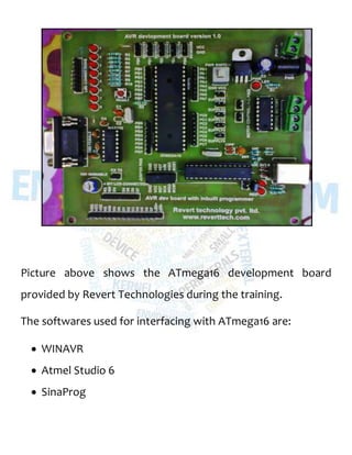 Picture above shows the ATmega16 development board
provided by Revert Technologies during the training.
The softwares used for interfacing with ATmega16 are:
 WINAVR
 Atmel Studio 6
 SinaProg
 