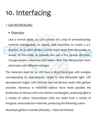 10. Interfacing
1. LED INTERFACING
 Overview
Like a normal diode, an LED consists of a chip of semiconducting
material impregnated, or doped, with impurities to create a p-n
junction. As in other diodes, current flows easily from the p-side, or
anode, to the n-side, or cathode, but not in the reverse direction.
Charge-carriers—electrons and holes—flow into the junction from
electrodes with different voltages.
The materials used for an LED have a direct band gap with energies
corresponding to near-infrared, visible or near-ultraviolet light. LED
development began with infrared and red devices made with gallium
arsenide. Advances in materials science have made possible the
production of devices with ever-shorter wavelengths, producing light in
a variety of colors. Conventional LEDs are made from a variety of
inorganic semiconductor materials, producing the following colors:
Aluminum gallium arsenide (AlGaAs) — Red and Infrared
 