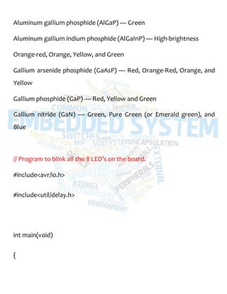 Aluminum gallium phosphide (AlGaP) — Green
Aluminum gallium indium phosphide (AlGaInP) — High-brightness
Orange-red, Orange, Yellow, and Green
Gallium arsenide phosphide (GaAsP) — Red, Orange-Red, Orange, and
Yellow
Gallium phosphide (GaP) — Red, Yellow and Green
Gallium nitride (GaN) — Green, Pure Green (or Emerald green), and
Blue
// Program to blink all the 8 LED’s on the board.
#include<avr/io.h>
#include<util/delay.h>
int main(void)
{
 