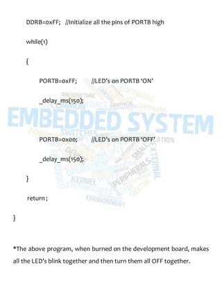DDRB=0xFF; //Initialize all the pins of PORTB high
while(1)
{
PORTB=0xFF; //LED’s on PORTB ‘ON’
_delay_ms(150);
PORTB=0x00; //LED’s on PORTB ‘OFF’
_delay_ms(150);
}
return ;
}
*The above program, when burned on the development board, makes
all the LED’s blink together and then turn them all OFF together.
 