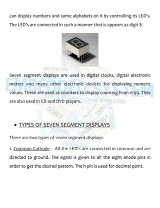 can display numbers and some alphabets on it by controlling its LED’s.
The LED’s are connected in such a manner that is appears as digit 8.
Seven segment displays are used in digital clocks, digital electronic
meters and many other electronic devices for displaying numeric
values. These are used as counters to display counting from 0-99. They
are also used in CD and DVD players.
 TYPES OF SEVEN SEGMENT DISPLAYS
There are two types of seven segment displays:
1. Common Cathode – All the LED’s are connected in common and are
directed to ground. The signal is given to all the eight anode pins in
order to get the desired pattern. The h pin is used for decimal point.
 