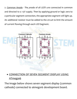 2. Common Anode - The anode of all LED’s are connected in common
and directed to a +5V supply. Then by applying ground or logic zero to
a particular segment connection, the appropriate segment will light up.
An additional resistor must be added to the circuit to limit the amount
of current flowing through each LED Segment.
 CONNECTION OF SEVEN SEGMENT DISPLAY USING
ATmega16
The image below shows seven segment display (common
cathode) connected to atmega16 development board.
 