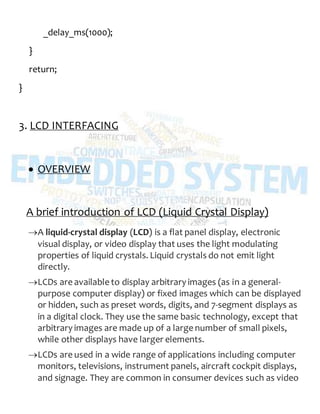 _delay_ms(1000);
}
return;
}
3. LCD INTERFACING
 OVERVIEW
A brief introduction of LCD (Liquid Crystal Display)
A liquid-crystal display (LCD) is a flat panel display, electronic
visual display, or video display that uses the light modulating
properties of liquid crystals. Liquid crystals do not emit light
directly.
LCDs are available to display arbitrary images (as in a general-
purpose computer display) or fixed images which can be displayed
or hidden, such as preset words, digits, and 7-segment displays as
in a digital clock. They use the same basic technology, except that
arbitrary images are made up of a large number of small pixels,
while other displays have larger elements.
LCDs are used in a wide range of applications including computer
monitors, televisions, instrument panels, aircraft cockpit displays,
and signage. They are common in consumer devices such as video
 