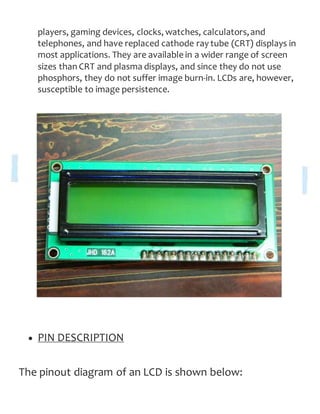 players, gaming devices, clocks, watches, calculators,and
telephones, and have replaced cathode ray tube (CRT) displays in
most applications. They are available in a wider range of screen
sizes than CRT and plasma displays, and since they do not use
phosphors, they do not suffer image burn-in. LCDs are, however,
susceptible to image persistence.
 PIN DESCRIPTION
The pinout diagram of an LCD is shown below:
 