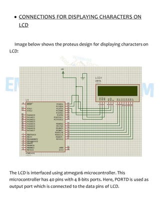  CONNECTIONS FOR DISPLAYING CHARACTERS ON
LCD
Image below shows the proteus design for displaying characters on
LCD:
The LCD is interfaced using atmega16 microcontroller. This
microcontroller has 40 pins with 4 8-bits ports. Here, PORTD is used as
output port which is connected to the data pins of LCD.
 