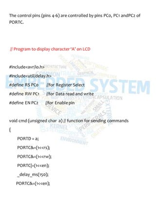 The control pins (pins 4-6) are controlled by pins PC0, PC1 andPC2 of
PORTC.
// Program to display character ‘A’ on LCD
#include<avr/io.h>
#include<util/delay.h>
#define RS PC0 //for Register Select
#define RW PC1 //for Data read and write
#define EN PC2 //for Enable pin
void cmd (unsigned char a) // function for sending commands
{
PORTD = a;
PORTC&=(1<<rs);
PORTC&=(1<<rw);
PORTC|=(1<<en);
_delay_ms(150);
PORTC&=(1<<en);
 