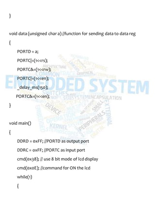 }
void data (unsigned char a) //function for sending data to data reg
{
PORTD = a;
PORTC|=(1<<rs);
PORTC&=(1<<rw);
PORTC|=(1<<en);
_delay_ms(150);
PORTC&=(1<<en);
}
void main()
{
DDRD = 0xFF; //PORTD as output port
DDRC = oxFF; //PORTC as input port
cmd(0x38); // use 8 bit mode of lcd display
cmd(0x0E); //command for ON the lcd
while(1)
{
 