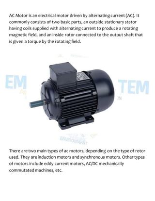 AC Motor is an electrical motor driven by alternatingcurrent (AC). It
commonly consists of two basic parts, an outside stationary stator
having coils supplied with alternating current to produce a rotating
magnetic field, and an inside rotor connected to the output shaft that
is given a torque by the rotating field.
There are two main types of ac motors, depending on the type of rotor
used. They are induction motors and synchronous motors. Other types
of motors include eddy current motors, AC/DC mechanically
commutated machines, etc.
 