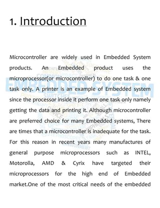 1. Introduction
Microcontroller are widely used in Embedded System
products. An Embedded product uses the
microprocessor(or microcontroller) to do one task & one
task only. A printer is an example of Embedded system
since the processor inside it perform one task only namely
getting the data and printing it. Although microcontroller
are preferred choice for many Embedded systems, There
are times that a microcontroller is inadequate for the task.
For this reason in recent years many manufactures of
general purpose microprocessors such as INTEL,
Motorolla, AMD & Cyrix have targeted their
microprocessors for the high end of Embedded
market.One of the most critical needs of the embedded
 