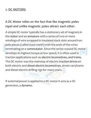 2. DC MOTORS
A DC Motor relies on the fact that like magnetic poles
repel and unlike magnetic poles attract each other.
A simple DC motor typically has a stationary set of magnetsin
the stator and an armature with a seriesof two or more
windingsof wire wrapped in insulated stack slots around iron
pole pieces (called stack teeth) with the ends of the wires
terminatingon a commutator. Since the series-wound DC motor
develops its highest torque at low speed, it is often used in
traction applicationssuch as electriclocomotives, and trams.
The DC motor was the mainstay of electric traction driveson
both electricand diesel-electriclocomotives, street-cars/trams
and diesel electricdrilling rigsfor many years.
If externalpower is applied to a DC motor it acts as a DC
generator,a dynamo.
 