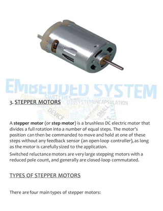 3. STEPPER MOTORS
A stepper motor (or step motor) is a brushless DC electric motor that
divides a full rotation into a number of equal steps. The motor's
position can then be commanded to move and hold at one of these
steps without any feedback sensor (an open-loop controller), as long
as the motor is carefullysized to the application.
Switched reluctance motors are very large stepping motors with a
reduced pole count, and generally are closed-loop commutated.
TYPES OF STEPPER MOTORS
There are four main types of stepper motors:
 