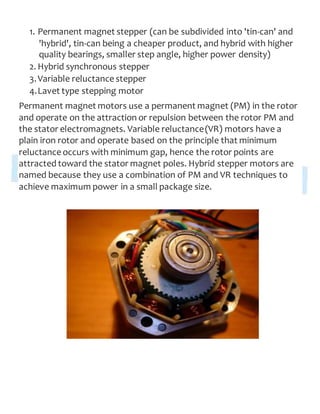 1. Permanent magnet stepper (can be subdivided into 'tin-can' and
'hybrid', tin-can being a cheaper product, and hybrid with higher
quality bearings, smaller step angle, higher power density)
2. Hybrid synchronous stepper
3.Variable reluctance stepper
4.Lavet type stepping motor
Permanent magnet motors use a permanent magnet (PM) in the rotor
and operate on the attraction or repulsion between the rotor PM and
the stator electromagnets. Variable reluctance(VR) motors have a
plain iron rotor and operate based on the principle that minimum
reluctance occurs with minimum gap, hence the rotor points are
attracted toward the stator magnet poles. Hybrid stepper motors are
named because they use a combination of PM and VR techniques to
achieve maximum power in a small package size.
 