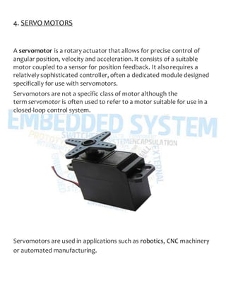 4. SERVO MOTORS
A servomotor is a rotary actuator that allows for precise control of
angular position, velocity and acceleration. It consists of a suitable
motor coupled to a sensor for position feedback. It alsorequires a
relatively sophisticated controller, often a dedicated module designed
specifically for use with servomotors.
Servomotors are not a specific class of motor although the
term servomotor is often used to refer to a motor suitable for use in a
closed-loop control system.
Servomotors are used in applications such as robotics, CNC machinery
or automated manufacturing.
 