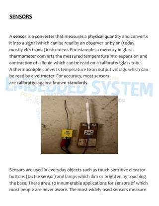 SENSORS
A sensor is a converter that measures a physical quantity and converts
it into a signal which can be read by an observer or by an (today
mostly electronic) instrument. For example, a mercury-in-glass
thermometer converts the measured temperature into expansion and
contraction of a liquid which can be read on a calibrated glass tube.
A thermocouple converts temperature to an output voltage which can
be read by a voltmeter.For accuracy, most sensors
are calibrated against known standards.
Sensors are used in everyday objects such as touch-sensitive elevator
buttons (tactile sensor) and lamps which dim or brighten by touching
the base. There are also innumerable applications for sensors of which
most people are never aware. The most widely used sensors measure
 