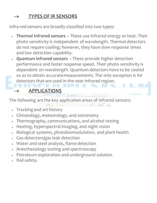  TYPES OF IR SENSORS
Infra-red sensors are broadly classified into two types:
 Thermal infrared sensors – These use infrared energy as heat. Their
photo sensitivity is independent of wavelength. Thermal detectors
do not require cooling; however, they have slow response times
and low detection capability.
 Quantum infrared sensors – These provide higher detection
performance and faster response speed. Their photo sensitivity is
dependent on wavelength. Quantum detectors have to be cooled
so as to obtain accuratemeasurements. The only exception is for
detectors that are used in the near infrared region.
 APPLICATIONS
The following are the key application areas of infrared sensors:
 Tracking and art history
 Climatology, meteorology, and astronomy
 Thermography, communications, and alcohol testing
 Heating, hyperspectral imaging, and night vision
 Biological systems, photobiomodulation, and plant health
 Gas detectors/gas leak detection
 Water and steel analysis, flame detection
 Anesthesiology testing and spectroscopy
 Petroleum exploration and underground solution
 Rail safety.
 