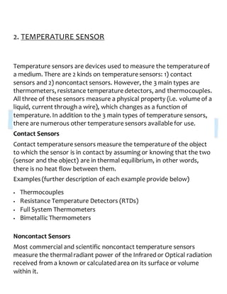 2. TEMPERATURE SENSOR
Temperature sensors are devices used to measure the temperatureof
a medium. There are 2 kinds on temperature sensors: 1) contact
sensors and 2) noncontact sensors. However, the 3 main types are
thermometers, resistance temperature detectors, and thermocouples.
All three of these sensors measure a physical property (i.e. volume of a
liquid, current through a wire), which changes as a function of
temperature. In addition to the 3 main types of temperature sensors,
there are numerous other temperature sensors available for use.
Contact Sensors
Contact temperature sensors measure the temperature of the object
to which the sensor is in contact by assuming or knowing that the two
(sensor and the object) are in thermal equilibrium, in other words,
there is no heat flow between them.
Examples (further description of each example provide below)
 Thermocouples
 Resistance Temperature Detectors (RTDs)
 Full System Thermometers
 Bimetallic Thermometers
Noncontact Sensors
Most commercial and scientific noncontact temperature sensors
measure the thermalradiant power of the Infrared or Optical radiation
received from a known or calculated area on its surface or volume
within it.
 