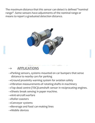 The maximum distance that this sensor can detect is defined "nominal
range". Some sensors have adjustments of the nominal range or
means to report a graduated detection distance.
 APPLICATIONS
Parking sensors, systems mounted on car bumpers that sense
distance to nearby cars for parking
Ground proximity warning system for aviation safety
Vibration measurements of rotating shafts in machinery
Top dead centre (TDC)/camshaft sensor in reciprocating engines.
Sheets break sensing in paper machine.
Anti-aircraftwarfare
Roller coasters
Conveyor systems
Beverage and food can making lines
Mobile devices
 