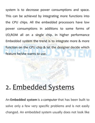 system is to decrease power consumptions and space.
This can be achieved by integrating more functions into
the CPU chips. All the embedded processors have low
power consumptions in additions to some forms of
I/O,ROM all on a single chip. In higher performance
Embedded system the trend is to integrate more & more
function on the CPU chip & let the designer decide which
feature he/she wants to use.
2. Embedded Systems
An Embedded system is a computer that has been built to
solve only a few very specific problems and is not easily
changed. An embedded system usually does not look like
 