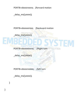 PORTB=0b00010010; //forward motion
_delay_ms(50000);
PORTB=0b00001100; //backward motion
_delay_ms(50000);
PORTB=0b00000010; //Right turn
_delay_ms(50000);
PORTB=0b00010000; //left turn
_delay_ms(50000);
}
}
 