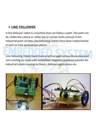  LINE FOLLOWER
A line follower robot is a machine that can follow a path. The path can
be visible like a black or white line or can be multi-colored. From
industrial point of view, line following robots have been implemented
in semi to fully autonomous plants.
Line following robots have many practical applications like automated
cars running on roads with embedded magnets; guidance systems for
industrial robots moving on floors, defense applications etc.
 