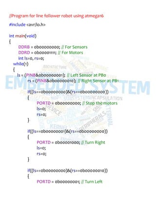 //Program for line follower robot using atmega16
#include <avr/io.h>
int main(void)
{
DDRB = 0b00000000; // For Sensors
DDRD = 0b00001111; // For Motors
int ls=0, rs=0;
while(1)
{
ls = (PINB&0b00000001); // Left Sensor at PB0
rs = (PINB&0b00000010); // Right Sensor at PB1
if((ls==0b00000000)&(rs==0b00000000))
{
PORTD = 0b00000000; // Stop the motors
ls=0;
rs=0;
}
if((ls==0b00000001)&(rs==0b00000000))
{
PORTD = 0b00001000; // Turn Right
ls=0;
rs=0;
}
if((ls==0b00000000)&(rs==0b00000010))
{
PORTD = 0b00000001; // Turn Left
 