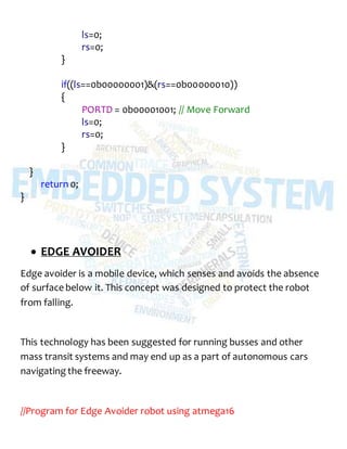ls=0;
rs=0;
}
if((ls==0b00000001)&(rs==0b00000010))
{
PORTD = 0b00001001; // Move Forward
ls=0;
rs=0;
}
}
return 0;
}
 EDGE AVOIDER
Edge avoider is a mobile device, which senses and avoids the absence
of surface below it. This concept was designed to protect the robot
from falling.
This technology has been suggested for running busses and other
mass transit systems and may end up as a part of autonomous cars
navigating the freeway.
//Program for Edge Avoider robot using atmega16
 