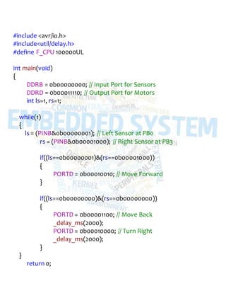 #include <avr/io.h>
#include<util/delay.h>
#define F_CPU 100000UL
int main(void)
{
DDRB = 0b00000000; // Input Port for Sensors
DDRD = 0b00011110; // Output Port for Motors
int ls=1, rs=1;
while(1)
{
ls = (PINB&0b00000001); // Left Sensor at PB0
rs = (PINB&0b00001000); // Right Sensor at PB3
if((ls==0b00000001)&(rs==0b00001000))
{
PORTD = 0b00010010; // Move Forward
}
if((ls==0b00000000)&(rs==0b00000000))
{
PORTD = 0b00001100; // Move Back
_delay_ms(2000);
PORTD = 0b00010000; // Turn Right
_delay_ms(2000);
}
}
return 0;
 